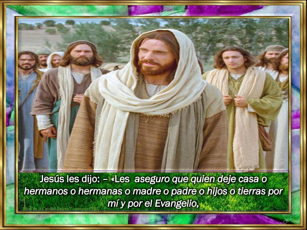 Jesús les dijo: – «Les aseguro que quien deje casa o hermanos o hermanas o madre o padre o hijos o tierras por mí y por el Evangelio,