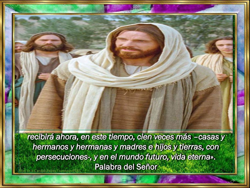 recibirá ahora, en este tiempo, cien veces más –casas y hermanos y hermanas y madres e hijos y tierras, con persecuciones-, y en el mundo futuro, vida eterna».