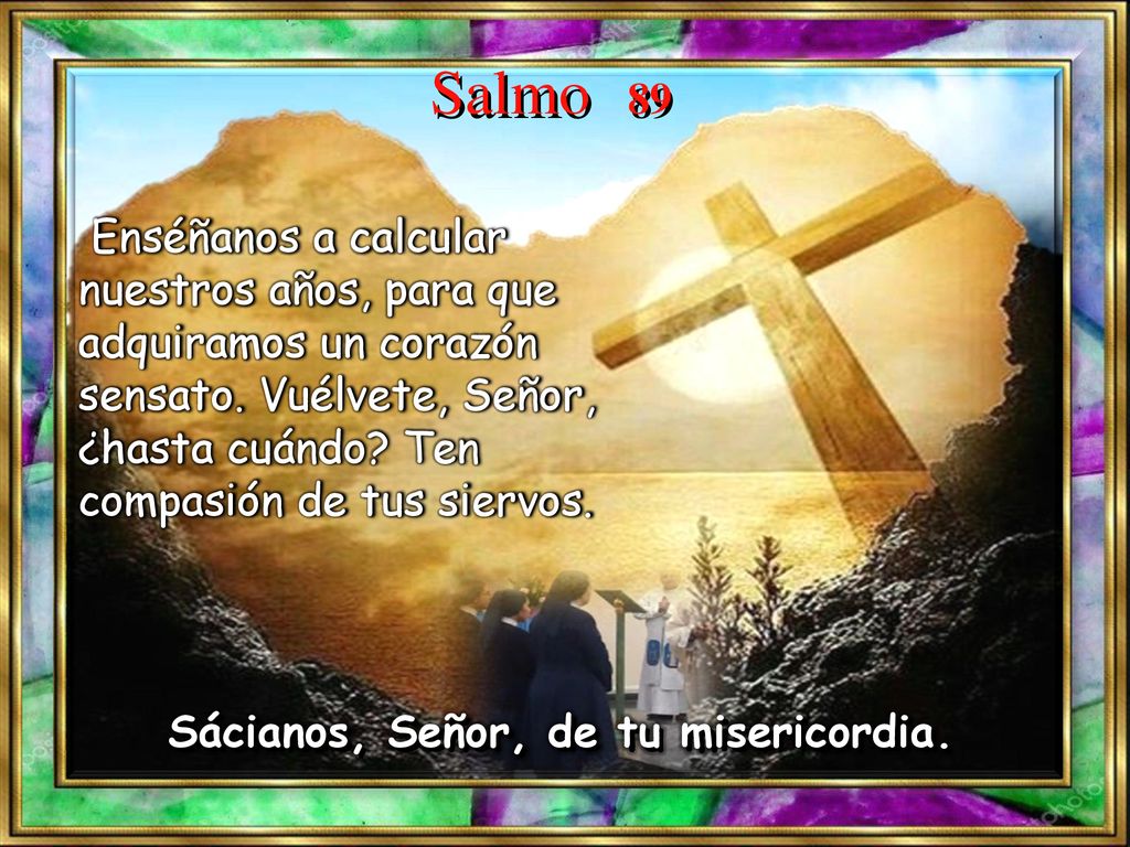 Salmo 89 Enséñanos a calcular nuestros años, para que adquiramos un corazón sensato. Vuélvete, Señor, ¿hasta cuándo Ten compasión de tus siervos.