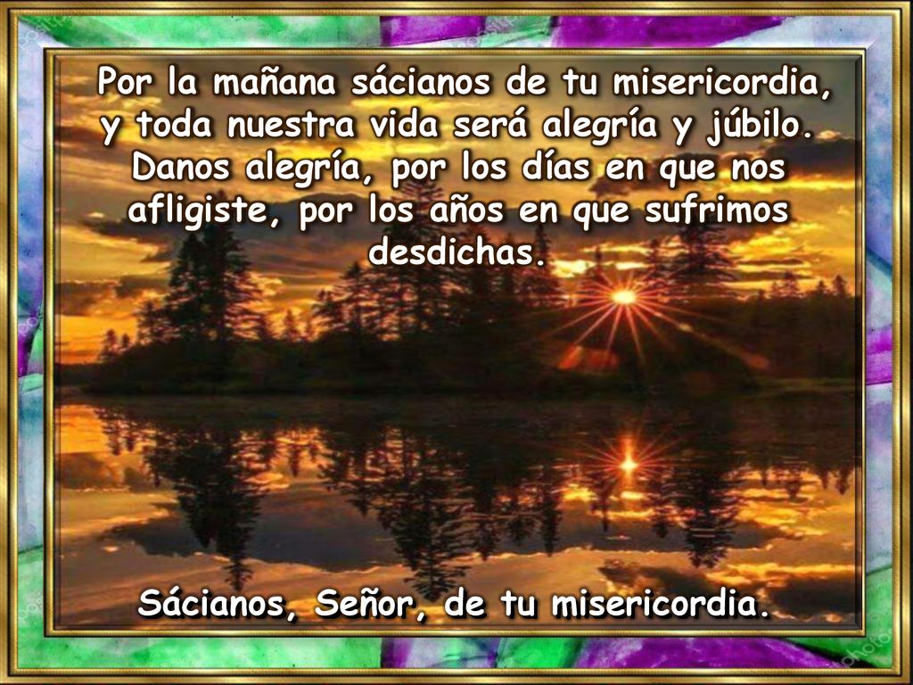 Por la mañana sácianos de tu misericordia, y toda nuestra vida será alegría y júbilo. Danos alegría, por los días en que nos afligiste, por los años en que sufrimos desdichas.