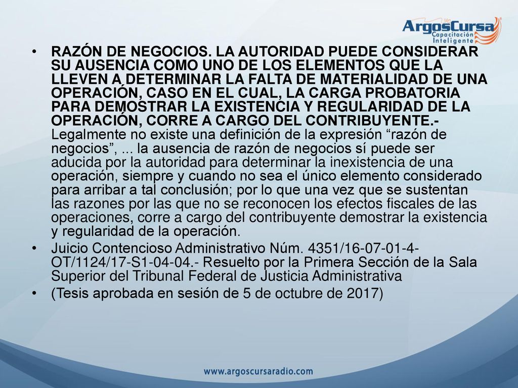 RAZÓN DE NEGOCIOS. LA AUTORIDAD PUEDE CONSIDERAR SU AUSENCIA COMO UNO DE LOS ELEMENTOS QUE LA LLEVEN A DETERMINAR LA FALTA DE MATERIALIDAD DE UNA OPERACIÓN, CASO EN EL CUAL, LA CARGA PROBATORIA PARA DEMOSTRAR LA EXISTENCIA Y REGULARIDAD DE LA OPERACIÓN, CORRE A CARGO DEL CONTRIBUYENTE.- Legalmente no existe una definición de la expresión razón de negocios , ... la ausencia de razón de negocios sí puede ser aducida por la autoridad para determinar la inexistencia de una operación, siempre y cuando no sea el único elemento considerado para arribar a tal conclusión; por lo que una vez que se sustentan las razones por las que no se reconocen los efectos fiscales de las operaciones, corre a cargo del contribuyente demostrar la existencia y regularidad de la operación.