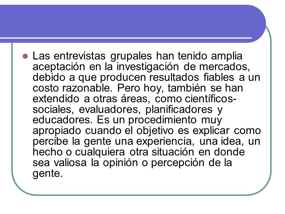 Las entrevistas grupales han tenido amplia aceptación en la investigación de mercados, debido a que producen resultados fiables a un costo razonable.