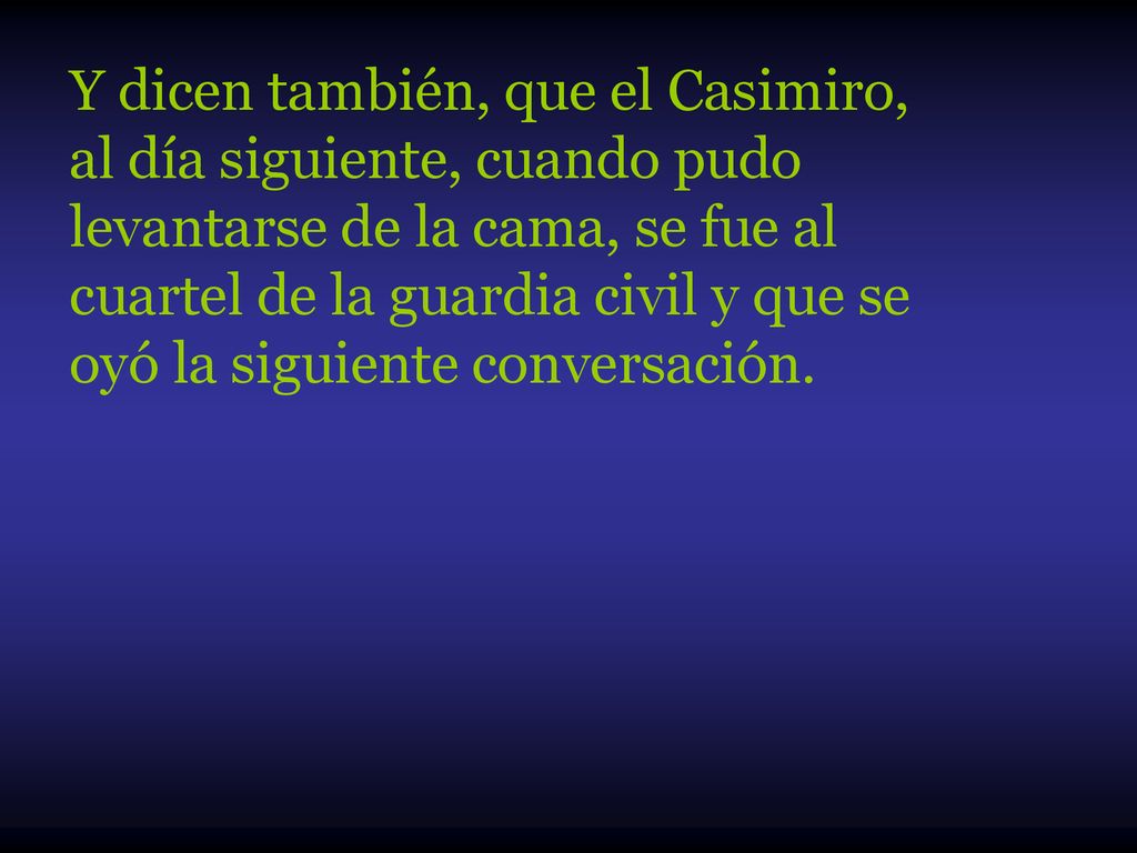 Y dicen también, que el Casimiro, al día siguiente, cuando pudo levantarse de la cama, se fue al cuartel de la guardia civil y que se oyó la siguiente conversación.