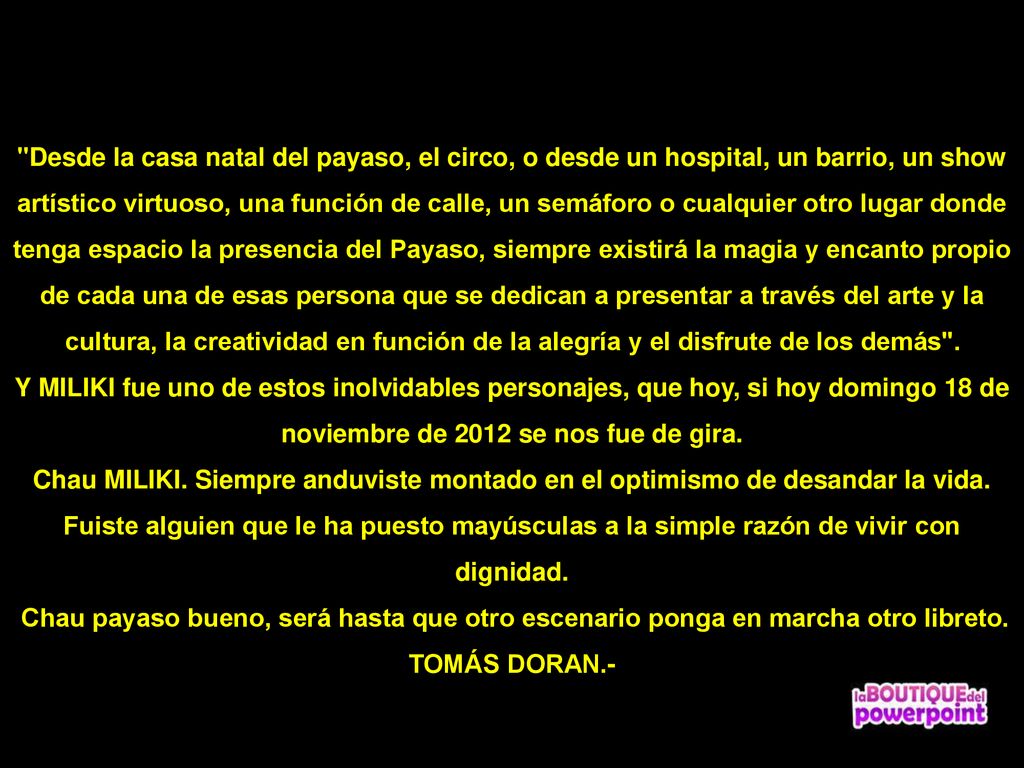 Desde la casa natal del payaso, el circo, o desde un hospital, un barrio, un show artístico virtuoso, una función de calle, un semáforo o cualquier otro lugar donde tenga espacio la presencia del Payaso, siempre existirá la magia y encanto propio de cada una de esas persona que se dedican a presentar a través del arte y la cultura, la creatividad en función de la alegría y el disfrute de los demás .