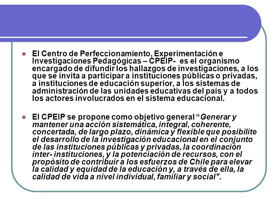 El Centro de Perfeccionamiento, Experimentación e Investigaciones Pedagógicas – CPEIP- es el organismo encargado de difundir los hallazgos de investigaciones, a los que se invita a participar a instituciones públicas o privadas, a instituciones de educación superior, a los sistemas de administración de las unidades educativas del país y a todos los actores involucrados en el sistema educacional.