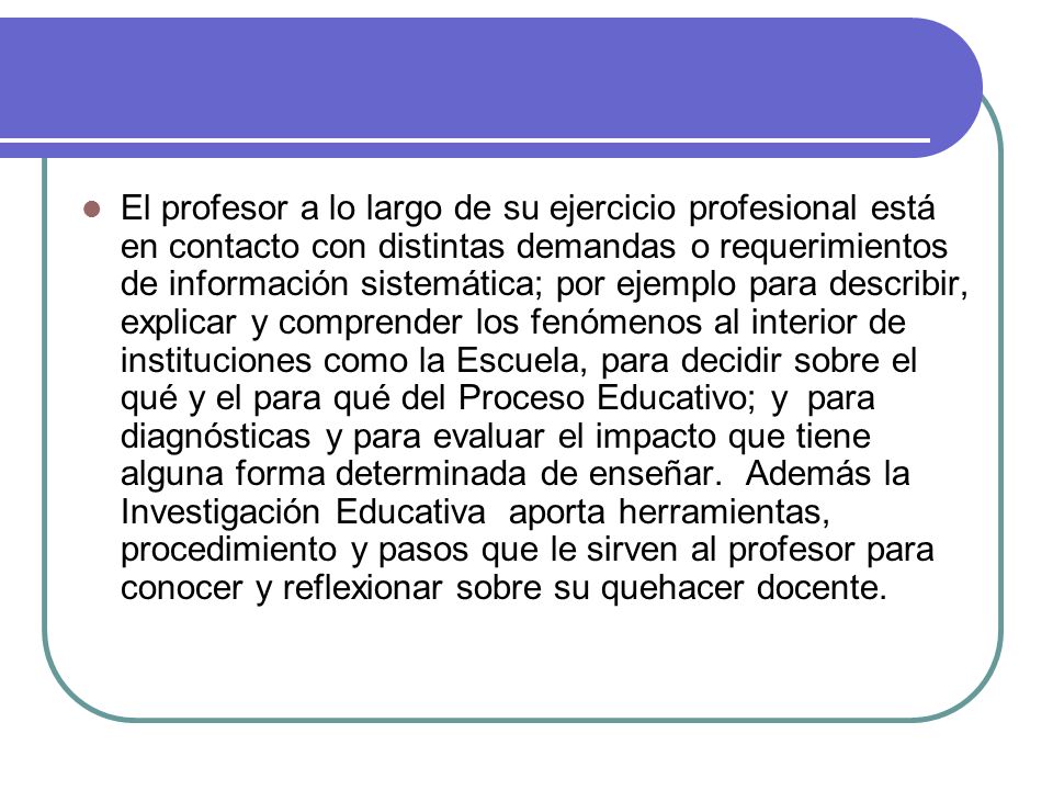 El profesor a lo largo de su ejercicio profesional está en contacto con distintas demandas o requerimientos de información sistemática; por ejemplo para describir, explicar y comprender los fenómenos al interior de instituciones como la Escuela, para decidir sobre el qué y el para qué del Proceso Educativo; y para diagnósticas y para evaluar el impacto que tiene alguna forma determinada de enseñar.