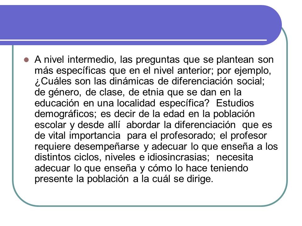 A nivel intermedio, las preguntas que se plantean son más específicas que en el nivel anterior; por ejemplo, ¿Cuáles son las dinámicas de diferenciación social; de género, de clase, de etnia que se dan en la educación en una localidad específica.