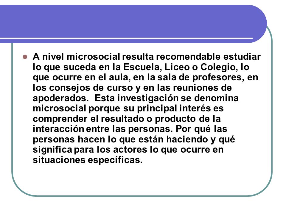 A nivel microsocial resulta recomendable estudiar lo que suceda en la Escuela, Liceo o Colegio, lo que ocurre en el aula, en la sala de profesores, en los consejos de curso y en las reuniones de apoderados.