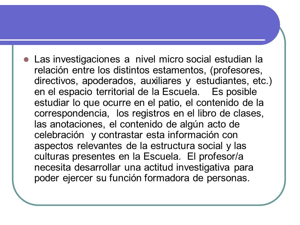 Las investigaciones a nivel micro social estudian la relación entre los distintos estamentos, (profesores, directivos, apoderados, auxiliares y estudiantes, etc.) en el espacio territorial de la Escuela.