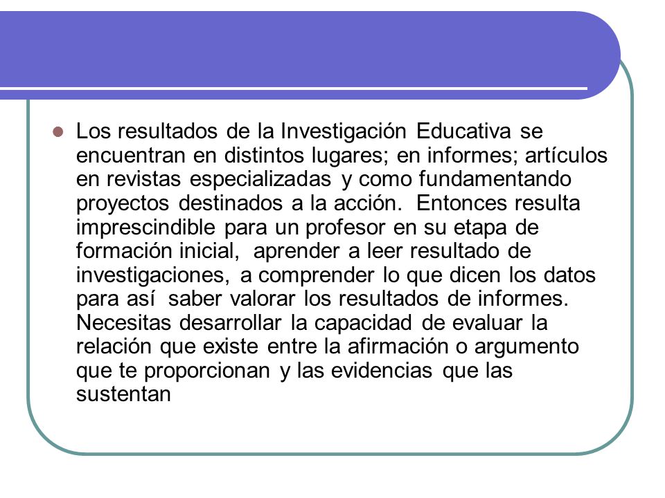 Los resultados de la Investigación Educativa se encuentran en distintos lugares; en informes; artículos en revistas especializadas y como fundamentando proyectos destinados a la acción.