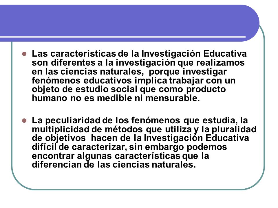 Las características de la Investigación Educativa son diferentes a la investigación que realizamos en las ciencias naturales, porque investigar fenómenos educativos implica trabajar con un objeto de estudio social que como producto humano no es medible ni mensurable.