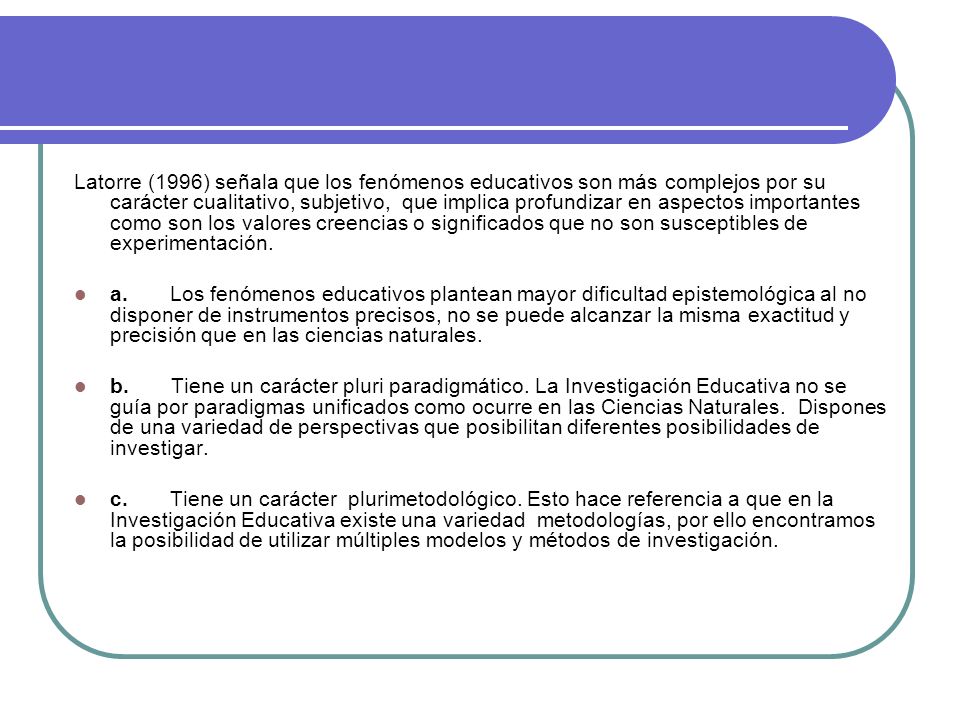 Latorre (1996) señala que los fenómenos educativos son más complejos por su carácter cualitativo, subjetivo, que implica profundizar en aspectos importantes como son los valores creencias o significados que no son susceptibles de experimentación.