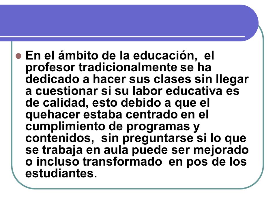 En el ámbito de la educación, el profesor tradicionalmente se ha dedicado a hacer sus clases sin llegar a cuestionar si su labor educativa es de calidad, esto debido a que el quehacer estaba centrado en el cumplimiento de programas y contenidos, sin preguntarse si lo que se trabaja en aula puede ser mejorado o incluso transformado en pos de los estudiantes.
