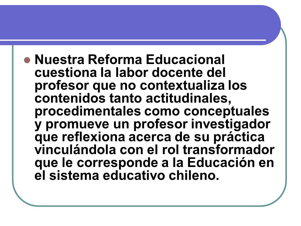 Nuestra Reforma Educacional cuestiona la labor docente del profesor que no contextualiza los contenidos tanto actitudinales, procedimentales como conceptuales y promueve un profesor investigador que reflexiona acerca de su práctica vinculándola con el rol transformador que le corresponde a la Educación en el sistema educativo chileno.