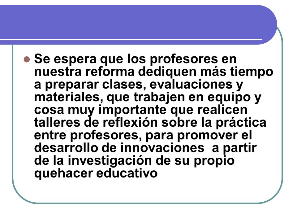 Se espera que los profesores en nuestra reforma dediquen más tiempo a preparar clases, evaluaciones y materiales, que trabajen en equipo y cosa muy importante que realicen talleres de reflexión sobre la práctica entre profesores, para promover el desarrollo de innovaciones a partir de la investigación de su propio quehacer educativo