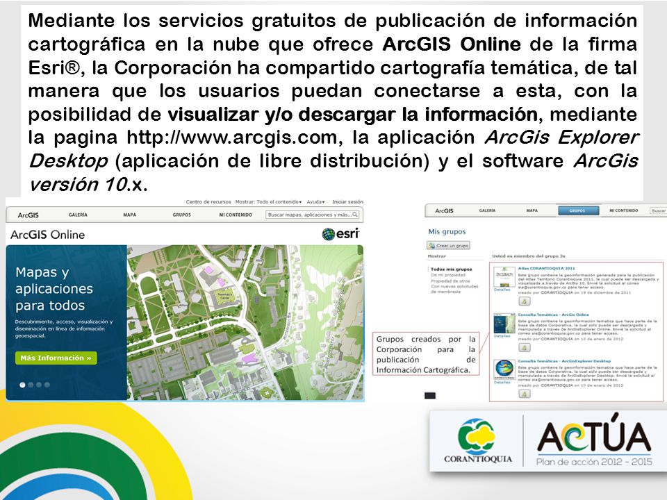 Mediante los servicios gratuitos de publicación de información cartográfica en la nube que ofrece ArcGIS Online de la firma Esri®, la Corporación ha compartido cartografía temática, de tal manera que los usuarios puedan conectarse a esta, con la posibilidad de visualizar y/o descargar la información, mediante la pagina   la aplicación ArcGis Explorer Desktop (aplicación de libre distribución) y el software ArcGis versión 10.x.