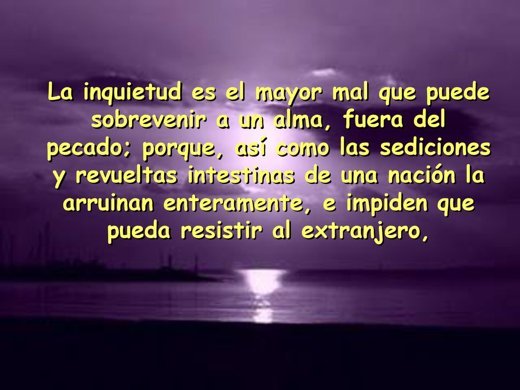 La inquietud es el mayor mal que puede sobrevenir a un alma, fuera del pecado; porque, así como las sediciones y revueltas intestinas de una nación la arruinan enteramente, e impiden que pueda resistir al extranjero,