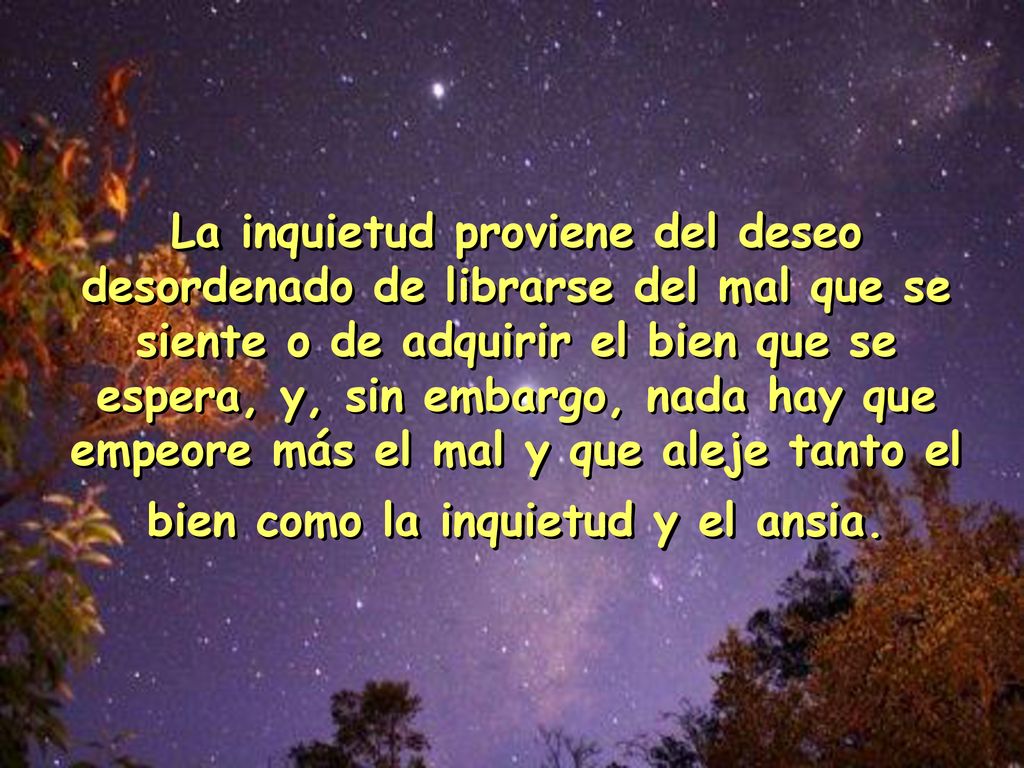 La inquietud proviene del deseo desordenado de librarse del mal que se siente o de adquirir el bien que se espera, y, sin embargo, nada hay que empeore más el mal y que aleje tanto el bien como la inquietud y el ansia.
