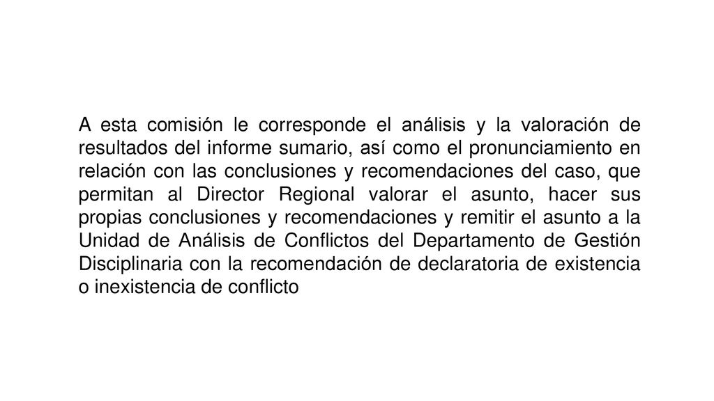 A esta comisión le corresponde el análisis y la valoración de resultados del informe sumario, así como el pronunciamiento en relación con las conclusiones y recomendaciones del caso, que permitan al Director Regional valorar el asunto, hacer sus propias conclusiones y recomendaciones y remitir el asunto a la Unidad de Análisis de Conflictos del Departamento de Gestión Disciplinaria con la recomendación de declaratoria de existencia o inexistencia de conflicto