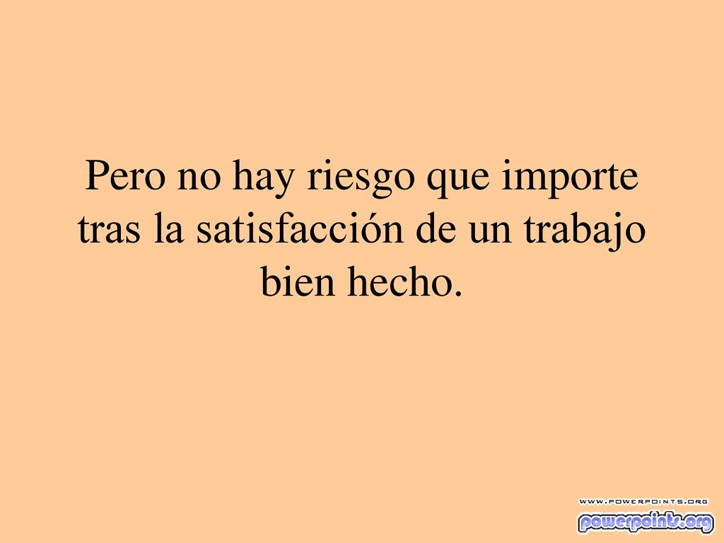 Pero no hay riesgo que importe tras la satisfacción de un trabajo bien hecho.
