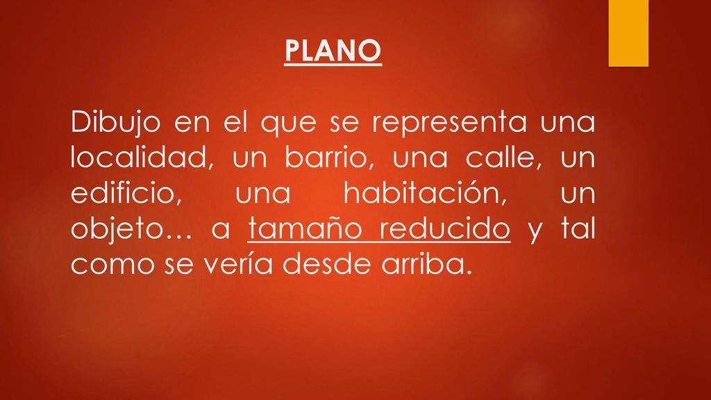PLANO Dibujo en el que se representa una localidad, un barrio, una calle, un edificio, una habitación, un objeto… a tamaño reducido y tal como se vería desde arriba.