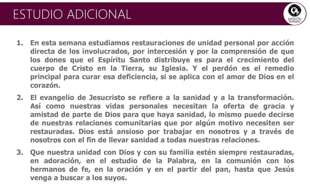 En esta semana estudiamos restauraciones de unidad personal por acción directa de los involucrados, por intercesión y por la comprensión de que los dones que el Espíritu Santo distribuye es para el crecimiento del cuerpo de Cristo en la Tierra, su Iglesia. Y el perdón es el remedio principal para curar esa deficiencia, si se aplica con el amor de Dios en el corazón.