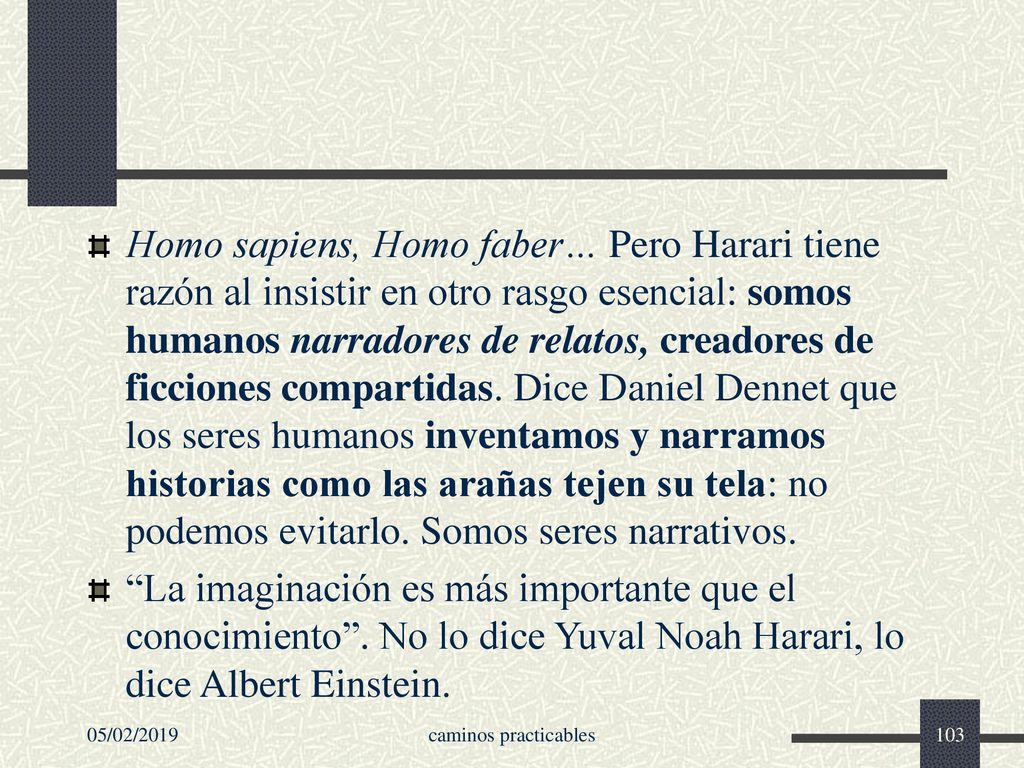 Homo sapiens, Homo faber… Pero Harari tiene razón al insistir en otro rasgo esencial: somos humanos narradores de relatos, creadores de ficciones compartidas. Dice Daniel Dennet que los seres humanos inventamos y narramos historias como las arañas tejen su tela: no podemos evitarlo. Somos seres narrativos.