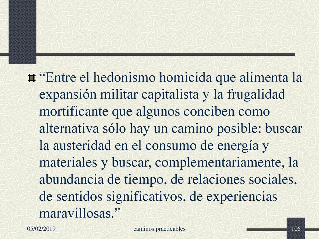 Entre el hedonismo homicida que alimenta la expansión militar capitalista y la frugalidad mortificante que algunos conciben como alternativa sólo hay un camino posible: buscar la austeridad en el consumo de energía y materiales y buscar, complementariamente, la abundancia de tiempo, de relaciones sociales, de sentidos significativos, de experiencias maravillosas.