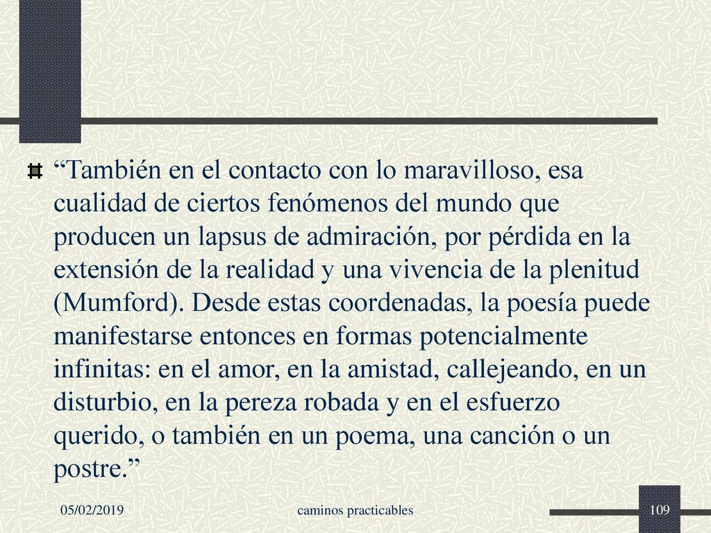 También en el contacto con lo maravilloso, esa cualidad de ciertos fenómenos del mundo que producen un lapsus de admiración, por pérdida en la extensión de la realidad y una vivencia de la plenitud (Mumford). Desde estas coordenadas, la poesía puede manifestarse entonces en formas potencialmente infinitas: en el amor, en la amistad, callejeando, en un disturbio, en la pereza robada y en el esfuerzo querido, o también en un poema, una canción o un postre.