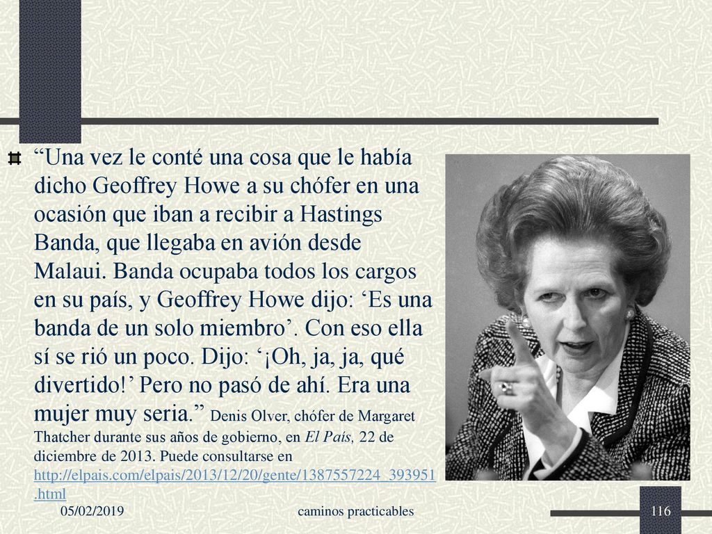 Una vez le conté una cosa que le había dicho Geoffrey Howe a su chófer en una ocasión que iban a recibir a Hastings Banda, que llegaba en avión desde Malaui. Banda ocupaba todos los cargos en su país, y Geoffrey Howe dijo: ‘Es una banda de un solo miembro’. Con eso ella sí se rió un poco. Dijo: ‘¡Oh, ja, ja, qué divertido!’ Pero no pasó de ahí. Era una mujer muy seria. Denis Olver, chófer de Margaret Thatcher durante sus años de gobierno, en El País, 22 de diciembre de Puede consultarse en