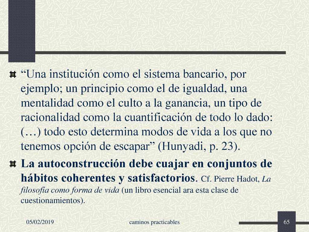 Una institución como el sistema bancario, por ejemplo; un principio como el de igualdad, una mentalidad como el culto a la ganancia, un tipo de racionalidad como la cuantificación de todo lo dado: (…) todo esto determina modos de vida a los que no tenemos opción de escapar (Hunyadi, p. 23).