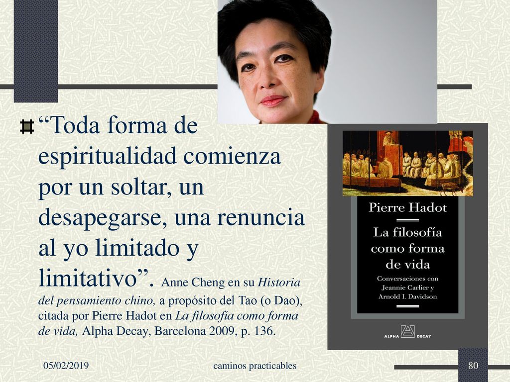 Toda forma de espiritualidad comienza por un soltar, un desapegarse, una renuncia al yo limitado y limitativo . Anne Cheng en su Historia del pensamiento chino, a propósito del Tao (o Dao), citada por Pierre Hadot en La filosofía como forma de vida, Alpha Decay, Barcelona 2009, p. 136.