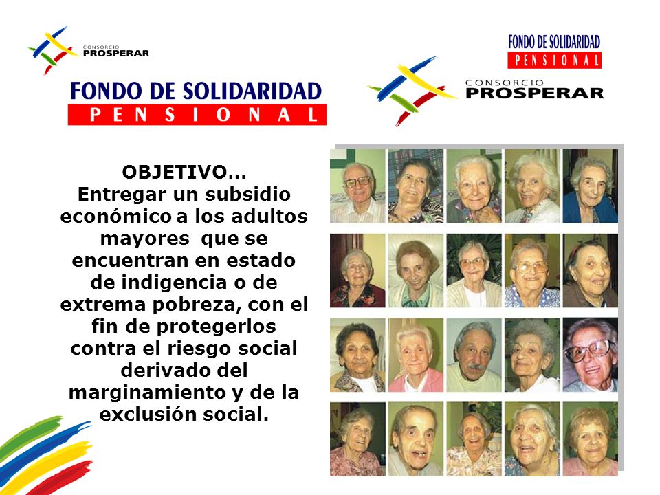 OBJETIVO… Entregar un subsidio económico a los adultos mayores que se encuentran en estado de indigencia o de extrema pobreza, con el fin de protegerlos contra el riesgo social derivado del marginamiento y de la exclusión social.