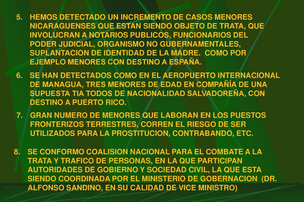 HEMOS DETECTADO UN INCREMENTO DE CASOS MENORES NICARAGUENSES QUE ESTAN SIENDO OBJETO DE TRATA, QUE INVOLUCRAN A NOTARIOS PUBLICOS, FUNCIONARIOS DEL PODER JUDICIAL, ORGANISMO NO GUBERNAMENTALES, SUPLANTACION DE IDENTIDAD DE LA MADRE. COMO POR EJEMPLO MENORES CON DESTINO A ESPAÑA.