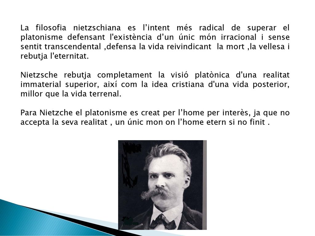La filosofia nietzschiana es l’intent més radical de superar el platonisme defensant l existència d’un únic món irracional i sense sentit transcendental ,defensa la vida reivindicant la mort ,la vellesa i rebutja l eternitat.