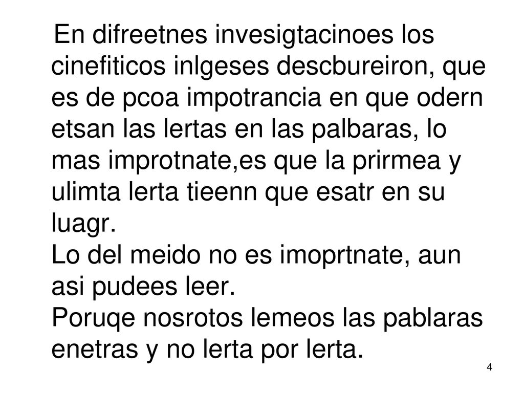 En difreetnes invesigtacinoes los cinefiticos inlgeses descbureiron, que es de pcoa impotrancia en que odern etsan las lertas en las palbaras, lo mas improtnate,es que la prirmea y ulimta lerta tieenn que esatr en su luagr.