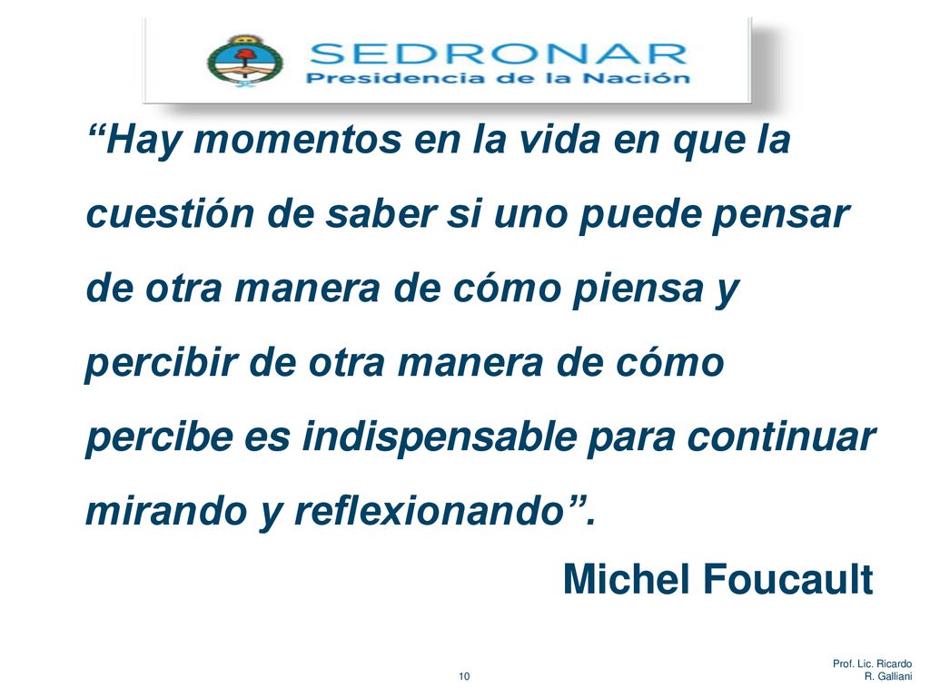 Hay momentos en la vida en que la cuestión de saber si uno puede pensar de otra manera de cómo piensa y percibir de otra manera de cómo percibe es indispensable para continuar mirando y reflexionando . Michel Foucault