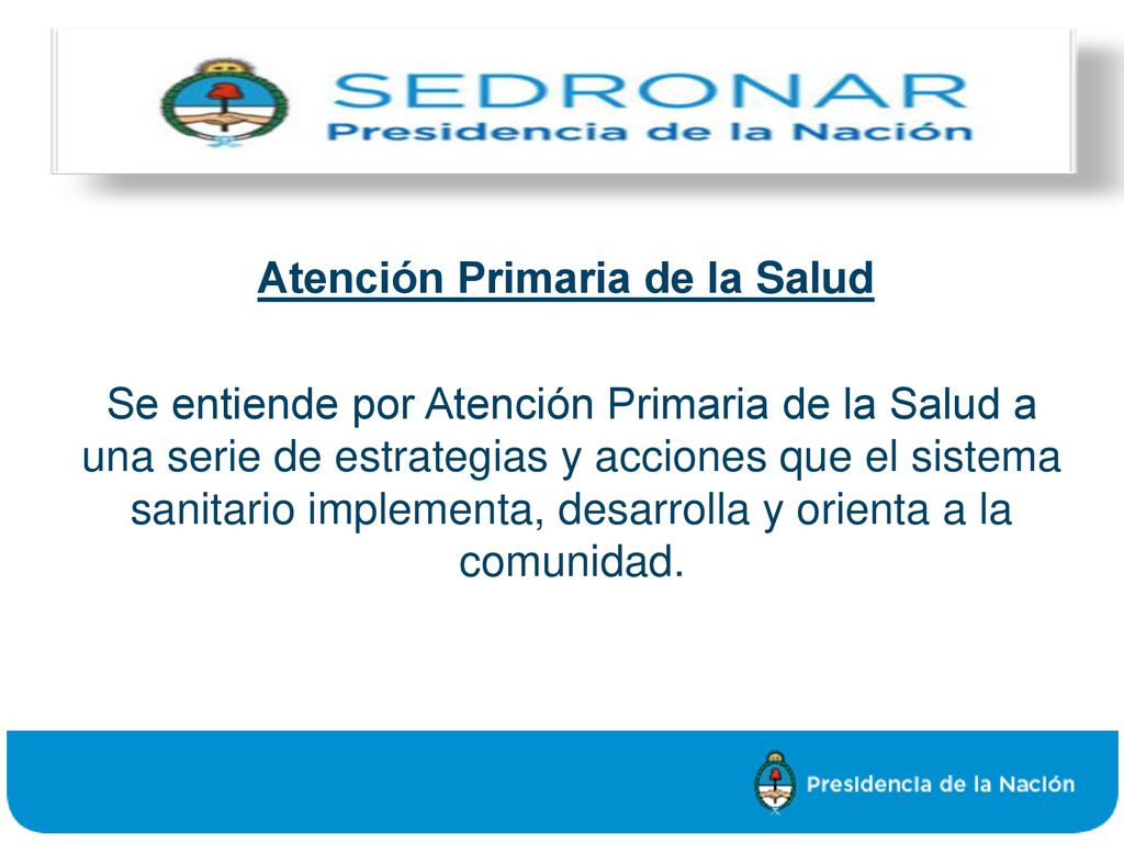 Atención Primaria de la Salud Se entiende por Atención Primaria de la Salud a una serie de estrategias y acciones que el sistema sanitario implementa, desarrolla y orienta a la comunidad.