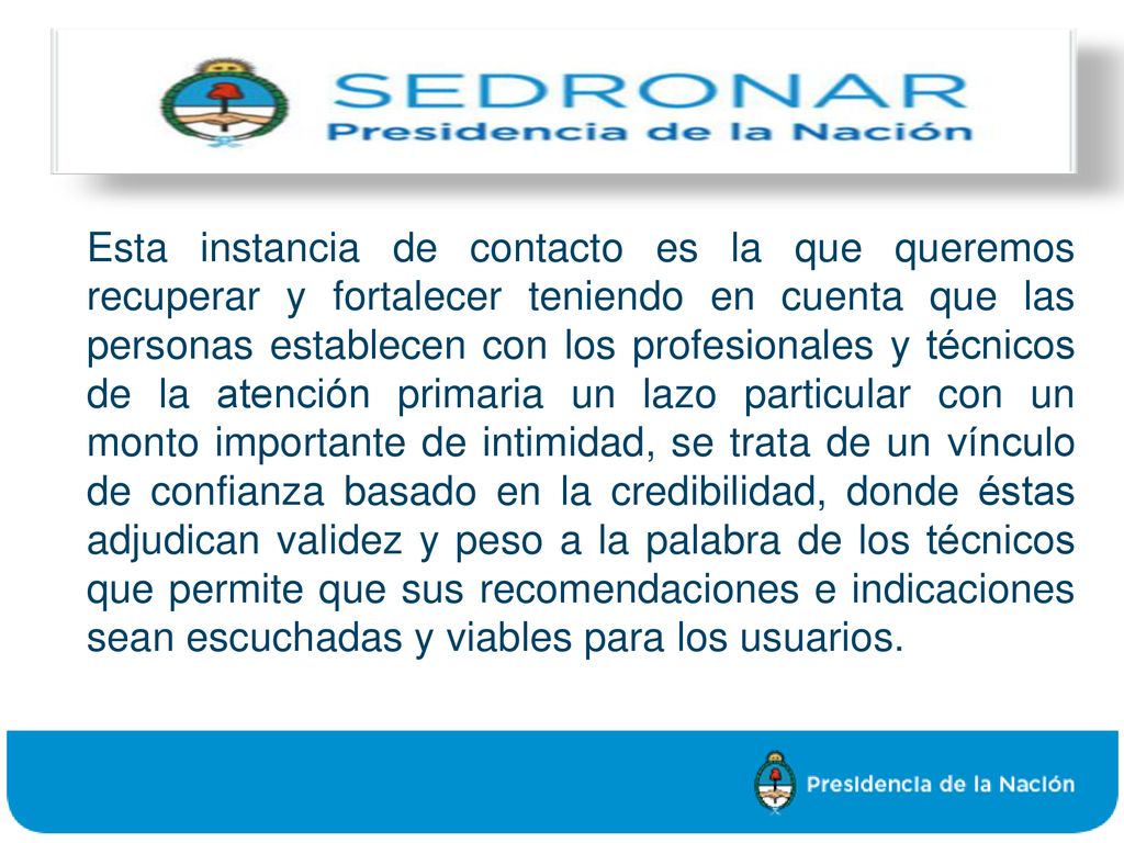 Esta instancia de contacto es la que queremos recuperar y fortalecer teniendo en cuenta que las personas establecen con los profesionales y técnicos de la atención primaria un lazo particular con un monto importante de intimidad, se trata de un vínculo de confianza basado en la credibilidad, donde éstas adjudican validez y peso a la palabra de los técnicos que permite que sus recomendaciones e indicaciones sean escuchadas y viables para los usuarios.