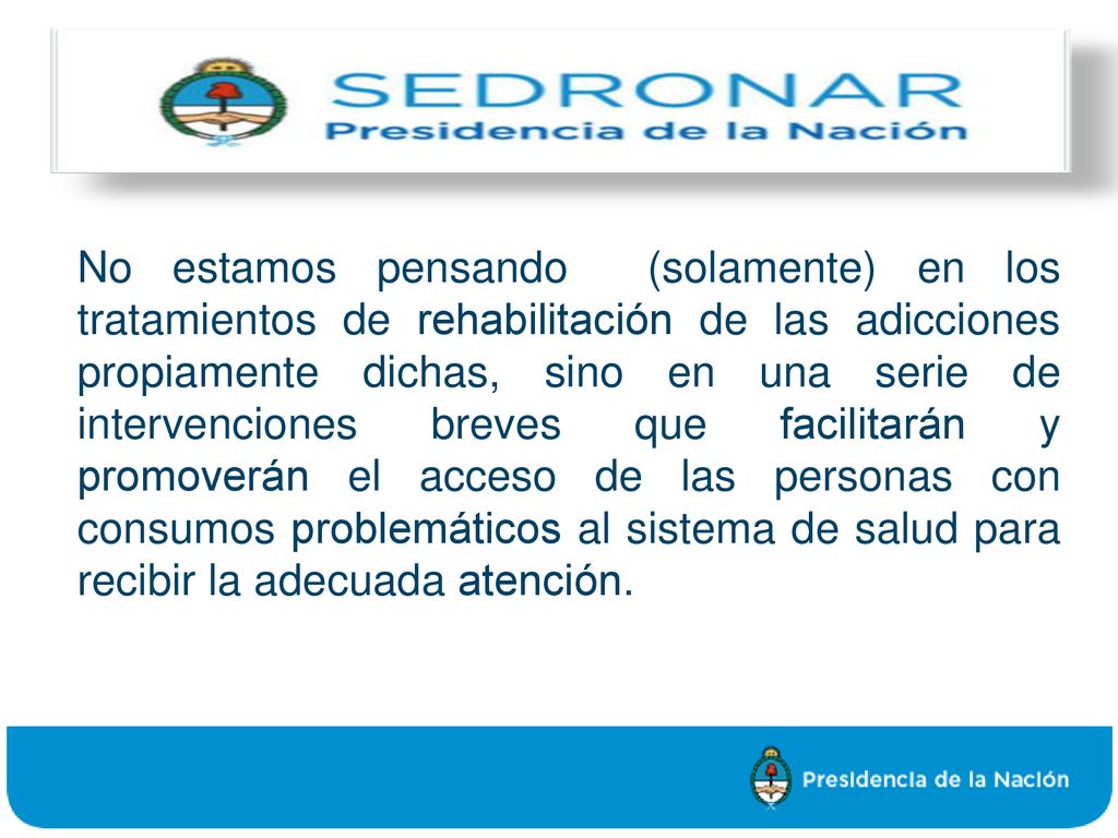 No estamos pensando (solamente) en los tratamientos de rehabilitación de las adicciones propiamente dichas, sino en una serie de intervenciones breves que facilitarán y promoverán el acceso de las personas con consumos problemáticos al sistema de salud para recibir la adecuada atención.