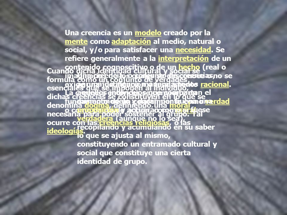 Una creencia es un modelo creado por la mente como adaptación al medio, natural o social, y/o para satisfacer una necesidad. Se refiere generalmente a la interpretación de un contenido cognoscitivo o de un hecho (real o imaginario) de los cuales se desconoce o no se exige una justificación o fundamento racional. La creencia entonces se convierte en fundamento de un conocimiento como verdad o como pauta de acción, como moral.