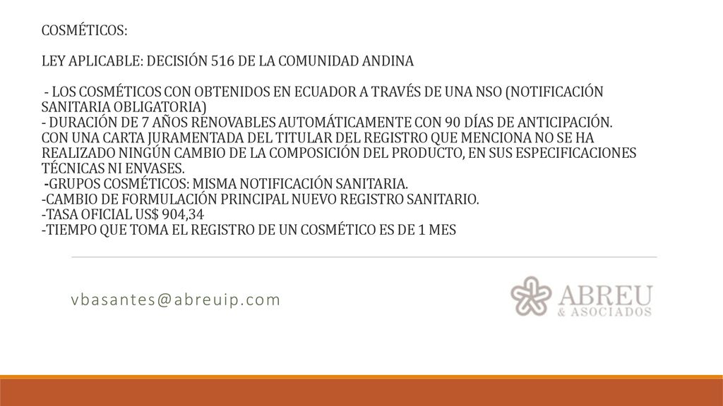 COSMÉTICOS: LEY APLICABLE: DECISIÓN 516 DE LA COMUNIDAD ANDINA - LOS COSMÉTICOS CON OBTENIDOS EN ECUADOR A TRAVÉS DE UNA NSO (NOTIFICACIÓN SANITARIA OBLIGATORIA) - DURACIÓN DE 7 AÑOS RENOVABLES AUTOMÁTICAMENTE CON 90 DÍAS DE ANTICIPACIÓN. CON UNA CARTA JURAMENTADA DEL TITULAR DEL REGISTRO QUE MENCIONA NO SE HA REALIZADO NINGÚN CAMBIO DE LA COMPOSICIÓN DEL PRODUCTO, EN SUS ESPECIFICACIONES TÉCNICAS NI ENVASES. -GRUPOS COSMÉTICOS: MISMA NOTIFICACIÓN SANITARIA. -CAMBIO DE FORMULACIÓN PRINCIPAL NUEVO REGISTRO SANITARIO. -TASA OFICIAL US$ 904,34 -TIEMPO QUE TOMA EL REGISTRO DE UN COSMÉTICO ES DE 1 MES
