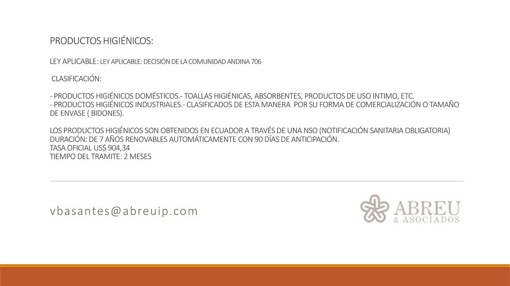 PRODUCTOS HIGIÉNICOS: LEY APLICABLE: LEY APLICABLE: DECISIÓN DE LA COMUNIDAD ANDINA 706 CLASIFICACIÓN: - PRODUCTOS HIGIÉNICOS DOMÉSTICOS.- TOALLAS HIGIÉNICAS, ABSORBENTES, PRODUCTOS DE USO INTIMO, ETC. - PRODUCTOS HIGIÉNICOS INDUSTRIALES.- CLASIFICADOS DE ESTA MANERA POR SU FORMA DE COMERCIALIZACIÓN O TAMAÑO DE ENVASE ( BIDONES). LOS PRODUCTOS HIGIÉNICOS SON OBTENIDOS EN ECUADOR A TRAVÉS DE UNA NSO (NOTIFICACIÓN SANITARIA OBLIGATORIA) DURACIÓN: DE 7 AÑOS RENOVABLES AUTOMÁTICAMENTE CON 90 DÍAS DE ANTICIPACIÓN. TASA OFICIAL US$ 904,34 TIEMPO DEL TRAMITE: 2 MESES