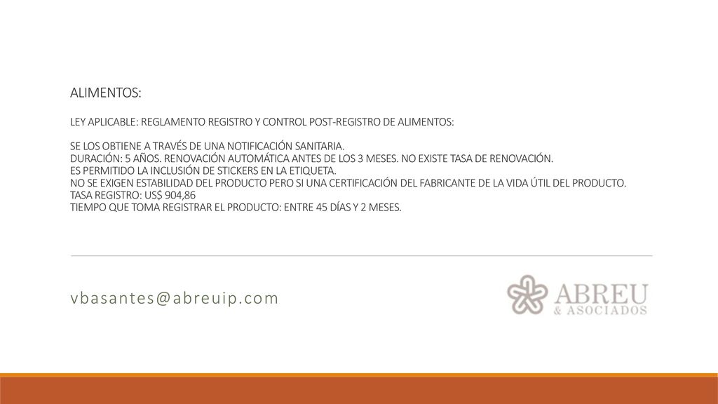 ALIMENTOS: LEY APLICABLE: REGLAMENTO REGISTRO Y CONTROL POST-REGISTRO DE ALIMENTOS: SE LOS OBTIENE A TRAVÉS DE UNA NOTIFICACIÓN SANITARIA. DURACIÓN: 5 AÑOS. RENOVACIÓN AUTOMÁTICA ANTES DE LOS 3 MESES. NO EXISTE TASA DE RENOVACIÓN. ES PERMITIDO LA INCLUSIÓN DE STICKERS EN LA ETIQUETA. NO SE EXIGEN ESTABILIDAD DEL PRODUCTO PERO SI UNA CERTIFICACIÓN DEL FABRICANTE DE LA VIDA ÚTIL DEL PRODUCTO. TASA REGISTRO: US$ 904,86 TIEMPO QUE TOMA REGISTRAR EL PRODUCTO: ENTRE 45 DÍAS Y 2 MESES.