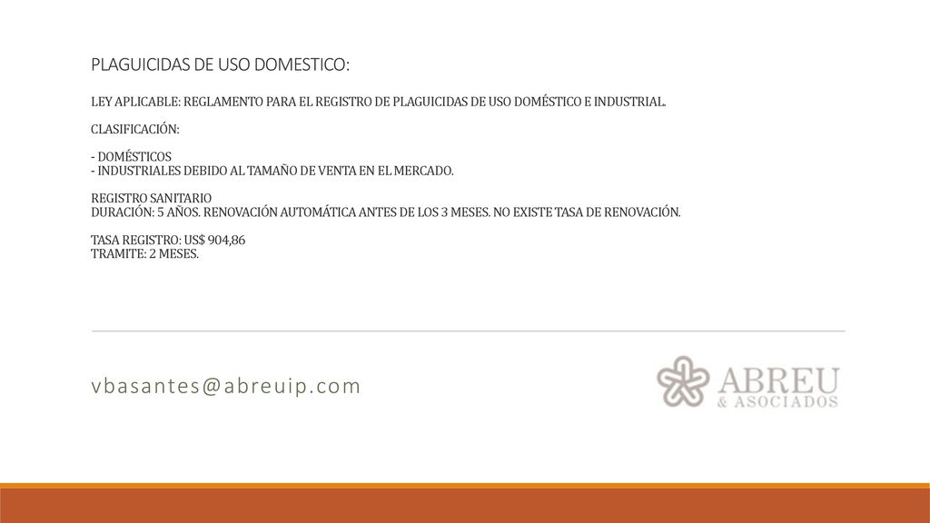 PLAGUICIDAS DE USO DOMESTICO: LEY APLICABLE: REGLAMENTO PARA EL REGISTRO DE PLAGUICIDAS DE USO DOMÉSTICO E INDUSTRIAL. CLASIFICACIÓN: - DOMÉSTICOS - INDUSTRIALES DEBIDO AL TAMAÑO DE VENTA EN EL MERCADO. REGISTRO SANITARIO DURACIÓN: 5 AÑOS. RENOVACIÓN AUTOMÁTICA ANTES DE LOS 3 MESES. NO EXISTE TASA DE RENOVACIÓN. TASA REGISTRO: US$ 904,86 TRAMITE: 2 MESES.