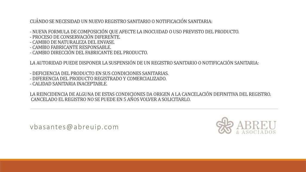 CUÁNDO SE NECESIDAD UN NUEVO REGISTRO SANITARIO O NOTIFICACIÓN SANITARIA: - NUEVA FORMULA DE COMPOSICIÓN QUE AFECTE LA INOCUIDAD O USO PREVISTO DEL PRODUCTO. - PROCESO DE CONSERVACIÓN DIFERENTE. - CAMBIO DE NATURALEZA DEL ENVASE. - CAMBIO FABRICANTE RESPONSABLE. - CAMBIO DIRECCIÓN DEL FABRICANTE DEL PRODUCTO. LA AUTORIDAD PUEDE DISPONER LA SUSPENSIÓN DE UN REGISTRO SANITARIO O NOTIFICACIÓN SANITARIA: - DEFICIENCIA DEL PRODUCTO EN SUS CONDICIONES SANITARIAS. - DIFERENCIA DEL PRODUCTO REGISTRADO Y COMERCIALIZADO. - CALIDAD SANITARIA INACEPTABLE. LA REINCIDENCIA DE ALGUNA DE ESTAS CONDICIONES DA ORIGEN A LA CANCELACIÓN DEFINITIVA DEL REGISTRO. CANCELADO EL REGISTRO NO SE PUEDE EN 5 AÑOS VOLVER A SOLICITARLO.