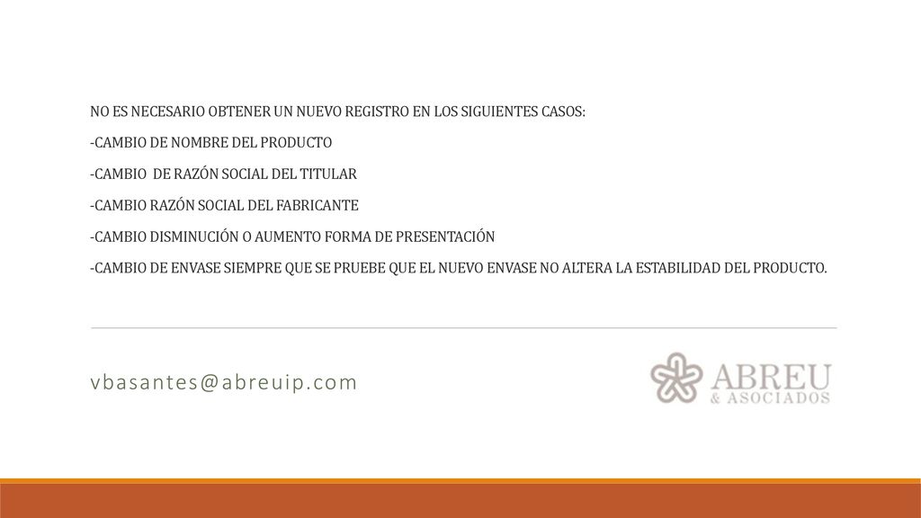 NO ES NECESARIO OBTENER UN NUEVO REGISTRO EN LOS SIGUIENTES CASOS: -CAMBIO DE NOMBRE DEL PRODUCTO -CAMBIO DE RAZÓN SOCIAL DEL TITULAR -CAMBIO RAZÓN SOCIAL DEL FABRICANTE -CAMBIO DISMINUCIÓN O AUMENTO FORMA DE PRESENTACIÓN -CAMBIO DE ENVASE SIEMPRE QUE SE PRUEBE QUE EL NUEVO ENVASE NO ALTERA LA ESTABILIDAD DEL PRODUCTO.