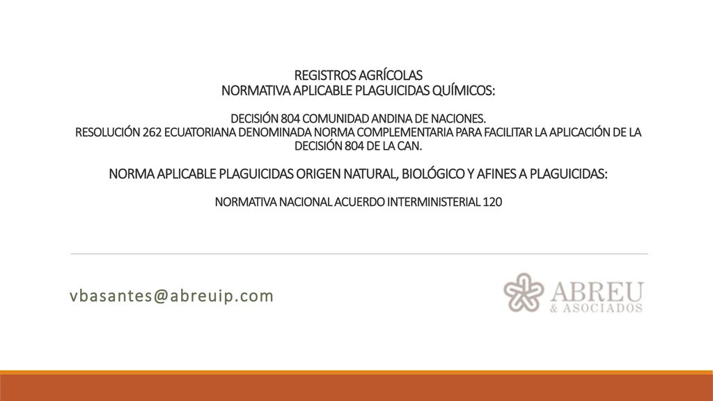 REGISTROS AGRÍCOLAS NORMATIVA APLICABLE PLAGUICIDAS QUÍMICOS: DECISIÓN 804 COMUNIDAD ANDINA DE NACIONES. RESOLUCIÓN 262 ECUATORIANA DENOMINADA NORMA COMPLEMENTARIA PARA FACILITAR LA APLICACIÓN DE LA DECISIÓN 804 DE LA CAN. NORMA APLICABLE PLAGUICIDAS ORIGEN NATURAL, BIOLÓGICO Y AFINES A PLAGUICIDAS: NORMATIVA NACIONAL ACUERDO INTERMINISTERIAL 120