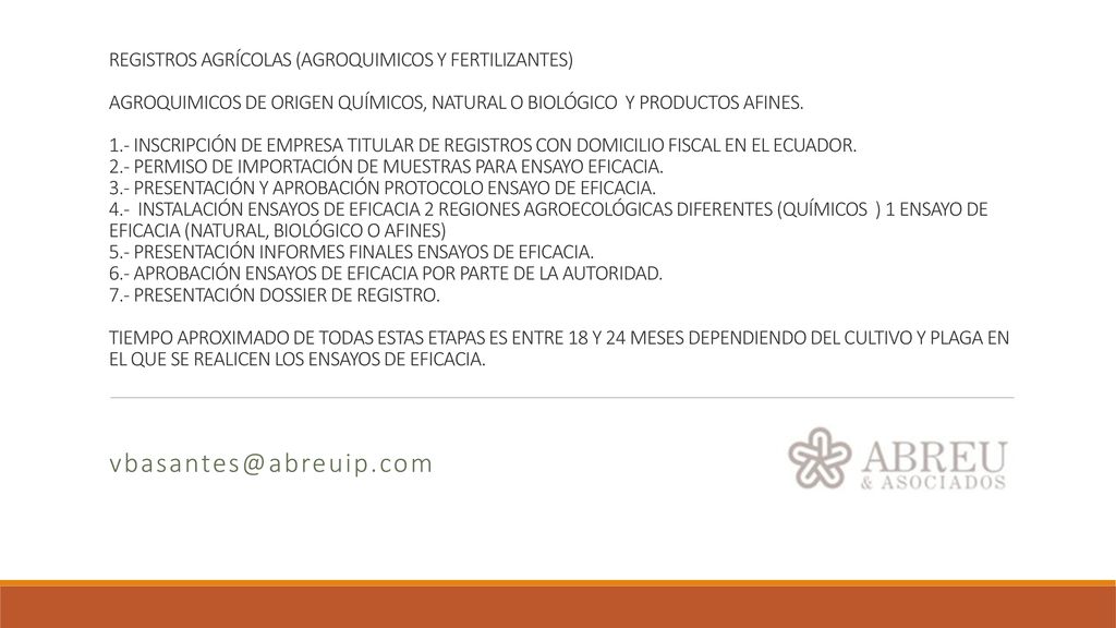 REGISTROS AGRÍCOLAS (AGROQUIMICOS Y FERTILIZANTES) AGROQUIMICOS DE ORIGEN QUÍMICOS, NATURAL O BIOLÓGICO Y PRODUCTOS AFINES. 1.- INSCRIPCIÓN DE EMPRESA TITULAR DE REGISTROS CON DOMICILIO FISCAL EN EL ECUADOR. 2.- PERMISO DE IMPORTACIÓN DE MUESTRAS PARA ENSAYO EFICACIA. 3.- PRESENTACIÓN Y APROBACIÓN PROTOCOLO ENSAYO DE EFICACIA. 4.- INSTALACIÓN ENSAYOS DE EFICACIA 2 REGIONES AGROECOLÓGICAS DIFERENTES (QUÍMICOS ) 1 ENSAYO DE EFICACIA (NATURAL, BIOLÓGICO O AFINES) 5.- PRESENTACIÓN INFORMES FINALES ENSAYOS DE EFICACIA. 6.- APROBACIÓN ENSAYOS DE EFICACIA POR PARTE DE LA AUTORIDAD. 7.- PRESENTACIÓN DOSSIER DE REGISTRO. TIEMPO APROXIMADO DE TODAS ESTAS ETAPAS ES ENTRE 18 Y 24 MESES DEPENDIENDO DEL CULTIVO Y PLAGA EN EL QUE SE REALICEN LOS ENSAYOS DE EFICACIA.