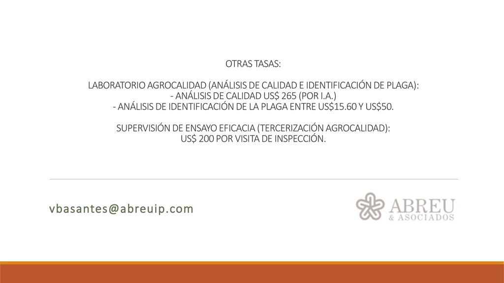 OTRAS TASAS: LABORATORIO AGROCALIDAD (ANÁLISIS DE CALIDAD E IDENTIFICACIÓN DE PLAGA): - ANÁLISIS DE CALIDAD US$ 265 (POR I.A.) - ANÁLISIS DE IDENTIFICACIÓN DE LA PLAGA ENTRE US$15.60 Y US$50. SUPERVISIÓN DE ENSAYO EFICACIA (TERCERIZACIÓN AGROCALIDAD): US$ 200 POR VISITA DE INSPECCIÓN.